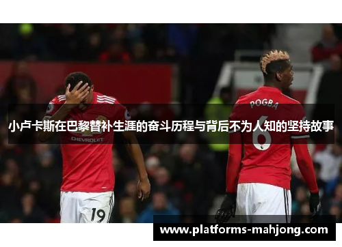 小卢卡斯在巴黎替补生涯的奋斗历程与背后不为人知的坚持故事