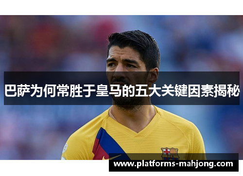 巴萨为何常胜于皇马的五大关键因素揭秘 巴萨为何常胜于皇马的五大关键因素揭秘