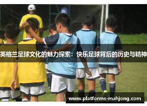 英格兰足球文化的魅力探索：快乐足球背后的历史与精神