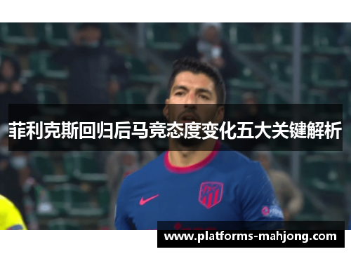 菲利克斯回归后马竞态度变化五大关键解析 菲利克斯回归后马竞态度变化五大关键解析
