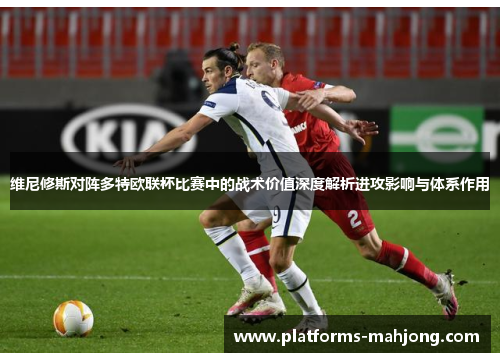 维尼修斯对阵多特欧联杯比赛中的战术价值深度解析进攻影响与体系作用