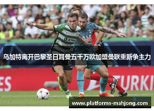 乌加特离开巴黎圣日耳曼五千万欧加盟曼联重新争主力