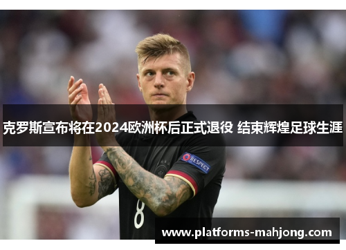 克罗斯宣布将在2024欧洲杯后正式退役 结束辉煌足球生涯