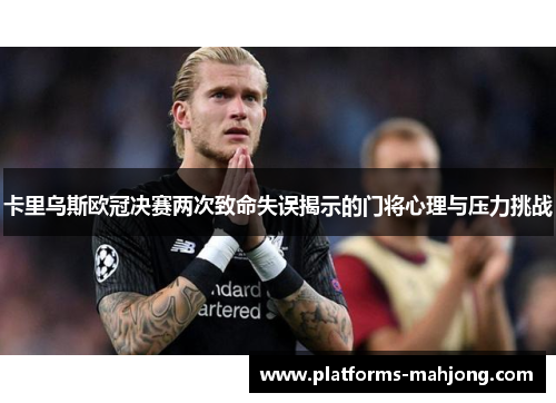 卡里乌斯欧冠决赛两次致命失误揭示的门将心理与压力挑战
