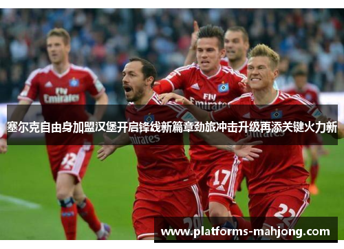 塞尔克自由身加盟汉堡开启锋线新篇章劲旅冲击升级再添关键火力新