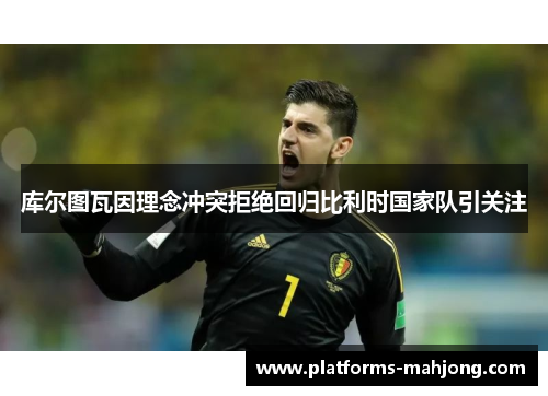 库尔图瓦因理念冲突拒绝回归比利时国家队引关注 库尔图瓦因理念冲突拒绝回归比利时国家队引关注