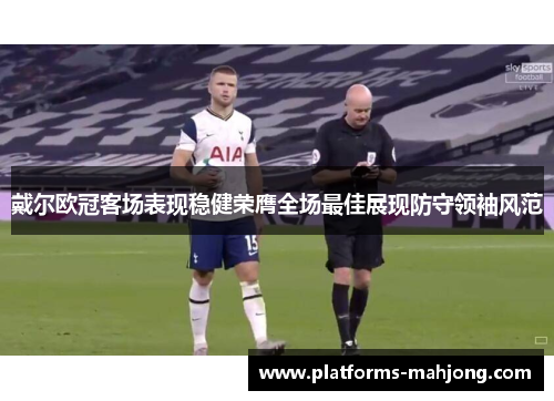 戴尔欧冠客场表现稳健荣膺全场最佳展现防守领袖风范 戴尔欧冠客场表现稳健荣膺全场最佳展现防守领袖风范