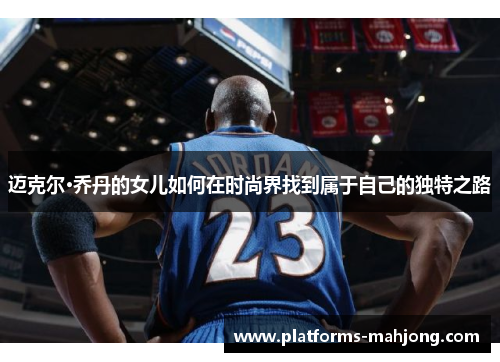 迈克尔·乔丹的女儿如何在时尚界找到属于自己的独特之路 迈克尔·乔丹的女儿如何在时尚界找到属于自己的独特之路
