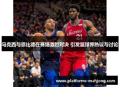 马克西与恩比德在赛场激烈对决 引发篮球界热议与讨论 马克西与恩比德在赛场激烈对决 引发篮球界热议与讨论